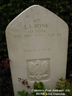 BONK Leon Stanislaw
Cimetière Pont-Audemer (14)
23 ans
Né 01.11.1919 Warszawa
Décès 13.07.1943 Saint-Paul-sur-Risle (27)
Polish Air Force - Matricule 792591
138ème Escadron (fonctions spéciales)
Sergent Mécanicien de bord
Tombe 9 - Rang 3

Crash HALIFAX JD 155 code NF-M 
A été abattu lors de l'opération SOE "Roach 94/92" Château Lillebec à St. Paul-sur-Risle (27)
Ils ont fait une chute au nom de la Résistance française en mission d’approvisionnement.
L'équipage a été tué, initialement enterré Pont-Audemer (14)
Ont été exhumés et inhumés à Langannerie (14)
- Jonski Edward 
- Morawski Julian 
- Rusinski Edmund 
- Tomaszewski Konrad Jozef 
Restés à Pont-Audemer (14) 
- Bonk Leon Stanislaw 
- Nawrot Jan  
- Lewicki Napoleon Stanislaw
copyright Frania

