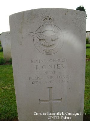 GINTER Tadeusz
Cimetière Banneville-la-Campagne (14)
- 23 ans -
Né 06.10.1919 Lwowku Nowy Tomysl
Décès 18.04.1943 Ussy (14)
R.A.F. Polish
Lieutenant
Matricule P 1552
138ème Escadron
HALIFAX DT725, code NF-J
Opération SOE, tombant près de Moulins (35)
Décollage de RAF Tempsford (GB) 
Sortie frappée par les Allemands à Ussy (14)
Tout l’équipage a péri :
Aspden James Henry 29 ans
Ginter Tadeusz 23 ans
Gadomski Stefan Aleksander 24 ans
Lawrenczuk Bogdan Severyn 30 ans
Mironow Jan Kazimierz 28 ans
Ulasiuk Franciszek 24 ans
Rang VI - Carré B - Tombe 7
copyright Frania

